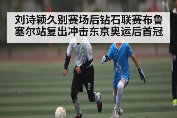 刘诗颖久别赛场后钻石联赛布鲁塞尔站复出冲击东京奥运后首冠
