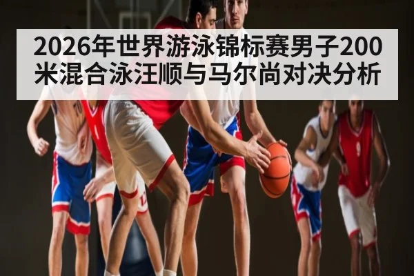 2026年世界游泳锦标赛男子200米混合泳汪顺与马尔尚对决分析（kaiyun）