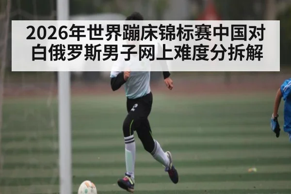 2026年世界蹦床锦标赛中国对白俄罗斯男子网上难度分拆解（kaiyun）