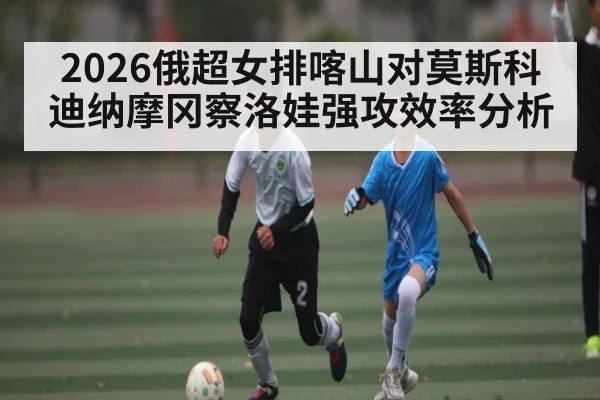 2026俄超女排喀山对莫斯科迪纳摩冈察洛娃强攻效率分析（kaiyun）